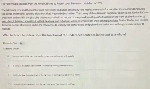 The following is adapted from the novel Catriona by Robert Louis Stevenson published in 1892.
The tall, blackcity and the numbers and movement and noise of so many folk, made a new world for me.after the moorland braes,the
sea-sands and the still country-sides that I had frequented up to then. The throng of the citizens in particular abashed me.Rankeillor's son
was short and small in the girth; his clothes scarce held on me; and it was plain I was ill qualified to strut in the front of a bank -porter.It
was plain, if I did so,should but set folk laughing and (what was worse in my case) set them asking questions, So that I behooved to come
by some clothes of my own, and in the meanwhile to walk by the porter's side, and put my hand on his arm as though we were a pair of
friends.
Which choice best describes the function of the underlined sentence in the text as a whole?
Elimination Tool
Select one answer
A Itsuzzests th that the narrator has forgotten how to interactwith people.
B i It hints at the specific errand the narrator is planning to embs barkupon.
C Ithighlights : character trait of the narrator in fearing what others may think.
D ) Itemphasize: the reason that the narrator is worried ed about his clothes.