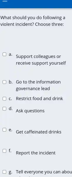 What should you do following a
violent incident?Choose three:
a.
Support colleagues or
receive support yourself
b . Go to the information
governance lead
C.Restrict food I and drink
d.
Ask questions
e.Get caffeinated drinks
D f.Report the incident
g.Tell everyone you can abou