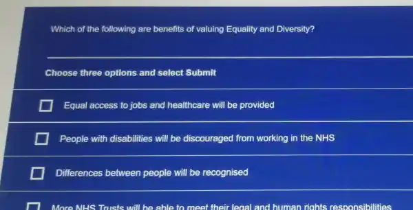 Which of the following are benefits of valuing Equality and Diversity?
__
Choose three options and select Submit
Equal access to jobs and healthcare will be provided
People with disabilities will be discouraged from working in the NHS
Differences between people will be recognised
more NHS Trusts will be able to meet their - leoal and human riahts responsibilities