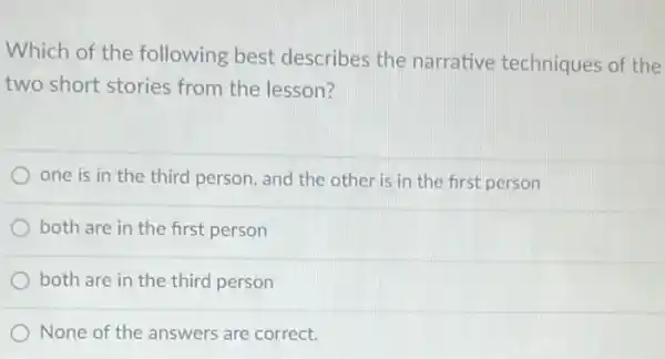 Which of the following best describes the narrative techniques of the
two short stories from the lesson?
one is in the third person, and the other is in the first person
both are in the first person
both are in the third person
None of the answers are correct.