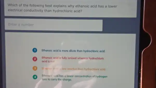 Which of the following best explains why ethanoic acid has a lower
electrical conductivity than hydrochloric acid?
Enter a number
Ethanoic acid is more dilute than hydrochloric acid.
Ethanoic acid is fully ionised whereas hydrochloric
acid is not.
Elianole ocid is less reactive than hydrochloric acid.
Ethonoic acid has a lower concentration of hydrogen
lons to carry the charge.