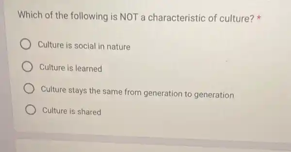 Which of the following is NOT a characteristic of culture?
Culture is social in nature
Culture is learned
Culture stays the same from generation to generation
Culture is shared