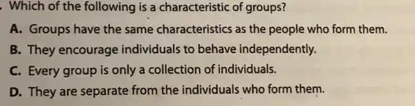 , Which of the following is a characteristic of groups?
A. Groups have the same characteristics as the people who form them.
B. They encourage individuals to behave independently.
C. Every group is only a collection of individuals.
D. They are separate from the individuals who form them.