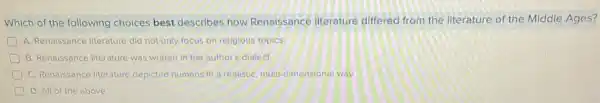 Which of the following choices best describes how Renaissance literature differed from the literature of the Middle Ages?
A. Renaissance literature did not only focus on religious topics.
B. Renaissance literature was written in the author's dialect.
C. Renaissance literature depicted humans in a realistic, multi-dimensional way.
D. All of the above