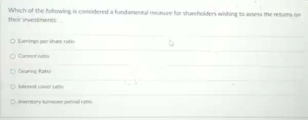 Which of the following is considered a fundamental measure for shareholders wishing to assess the returns on
their investments:
Earnings per share ratio
Current ratio
Gearing Ratio
Interest cover ratio
Inventory turnover period ratio