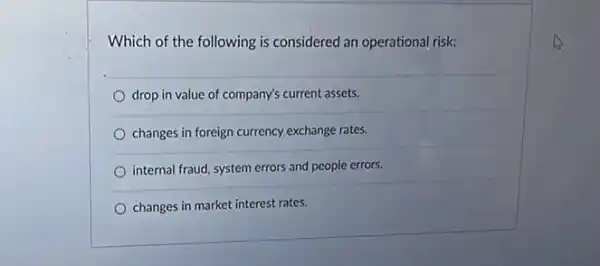 Which of the following is considered an operational risk:
drop in value of company's current assets.
changes in foreign currency exchange rates.
internal fraud, system errors and people errors.
changes in market interest rates.