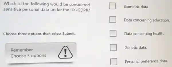 Which of the following would be considered
sensitive personal data under the UK-GDPR?
Choose three options then select Submit.
Remember
Choose 3 options
Biometric data.
Data concerning education
Data concerning health.
Genetic data.
Personal preference data