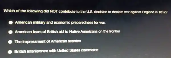 Which of the following did NOT contribute to the U.S.decision to declare war against England in 1812?
American military and economic preparedness for war.
American fears of British aid to Native Americans on the frontier
The impressment of American seamen
British interference with United States commerce