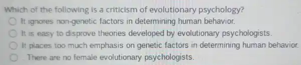 Which of the following is a criticism of evolutionary psychology?
It ignores non-geneti factors in determining human behavior.
It is easy to disprove theories developed by evolutionary psychologists.
It places too much emphasis on genetic factors in determining human behavior.
There are no female evolutionary psychologists.