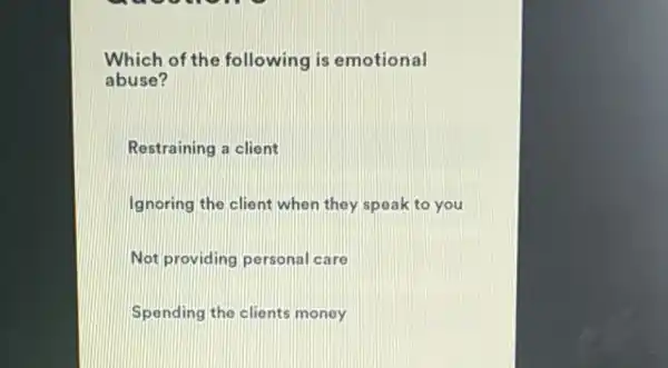 Which of the following is emotional
abuse?
Restraining a client
Ignoring the client when they speak to you
Not providing personal care
Spending the clients money