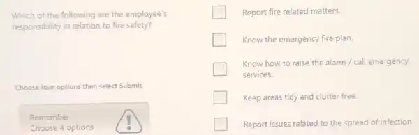 Which of the following are the employee's
responsibility in relation to fire safety?
Choose four options then select Submit.
Remember
Choose 4 options
Report fire related matters.
Know the emergency fire plan.
Know how to raise the alarm / call emergency
services.
Keep areas tidy and clutter free.
Report issues related to the spread of infection