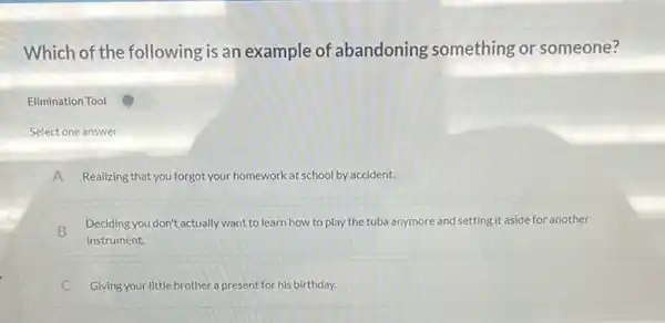 Which of the following is an example of abandoning something or someone?
Elimination Tool
Select one answer
A Realizing that you forgot your homework at school by accident.
B
Deciding you don't actually want to learn how to play the tuba anymore and setting it aside for another
instrument.
c Giving your little brother a present for his birthday.