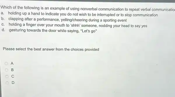 Which of the following is an example of using nonverbal communication to repeat verbal communicatio
a. holding up a hand to indicate you do not wish to be interrupted or to stop communication
b. clapping after a performance, yelling/cheering during a sporting event
c. holding a finger over your mouth to "shhh" someone, nodding your head to say yes
d. gesturing towards the door while saying, "Let's go"
Please select the best answer from the choices provided
A
B
C
D