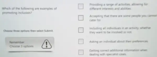 Which of the following are examples of
promoting inclusion?
Choose three options then select Submit.
Remember
Choose 3 options
Providing a range of activities, allowing for
different interests and abilities
Accepting that there are some people you cannot
cater for
Including all individuals in an activity, whether
they want to be involved or not
Asking an individual about their preferences.
Getting correct additional information when
dealing with specialist cases