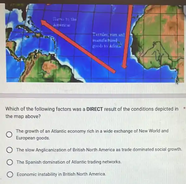 Which of the following factors was a DIRECT result of the conditions depicted in
the map above?
The growth of an Atlantic economy rich in a wide exchange of New World and
European goods.
The slow Anglicanization of British North America as trade dominated social growth
The Spanish domination of Atlantic trading networks.
Economic instability in British North America.