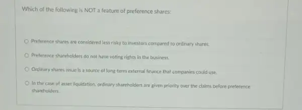 Which of the following is NOT a feature of preference shares:
Preference shares are considered less risky to investors compared to ordinary shares.
Preference shareholders do not have voting rights in the business.
Ordinary shares issue is a source of long-term external finance that companies could use
In the case of asset liquidation, ordinary shareholders are given priority over the claims before preference
shareholders.