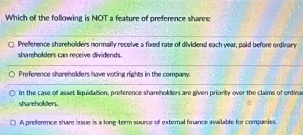 Which of the following is NOT a feature of preference shares:
Preference shareholders normally recelve a fixed rate of dividend each year.paid before ordinary
shareholders can receive dividends.
Preference shareholders have voting rights in the company.
In the case of asset liquidation, preference shareholders are given priority over the claims of ordina
shareholders.
A preference share issue is a long term source of external finance available for companies.