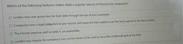 Which of the following features makes debt a popular source of finance for companies:
Lenders may seek protection for their debt through the use of loan covenants.
Companies have a legal obligation to pay interest and repay the loan capital as per the terms agreed in the loan contract.
The interest expense paid on debt is tax -deductible.
Lenders may require the company's non-current assets to be used as securities (collateral) against the debt.