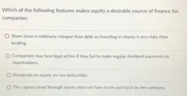 Which of the following features makes equity a desirable source of finance for
companies:
Share issue is relatively cheaper than debt as investing in shares is less risky than
lending.
Companies may face legal action if they fail to make regular dividend payments to
shareholders.
Dividends on equity are tax-deductible.
The capital raised through equity does not have to be paid back by the company.