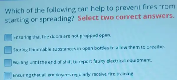 Which of the following can help to prevent fires from
starting or spreading?Select two correct answers.
Ensuring that fire doors are not propped open.
Storing flammable substances in open bottles to allow them to breathe.
Waiting until the end of shift to report faulty electrical equipment.
I Ensuring that all employees regularly receive fire training.