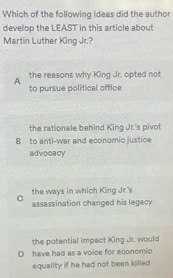 Which of the following ideas did the author
develop the LEAST in this article about
Martin Luther King Jr?
A
the reasons why King Jr. opted not
to pursue political office
the rationale behind King Jr.'s pivot
B to anti-war and economic justice
advocacy
C
the ways in which King Jr.'s
assassination changed his legacy
the potential impact King Jr.would
D have had as a voice for economic
equality if he had not been killed