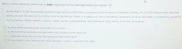 Which of the following Inferences Is best supported by the passage below (paragraph 2)?
At the age of 5 he has already been through quite an education compared with his peers In Western soclety. As his first Introduction into this
world, he was bonded to his mother and to the Mother Earth in a traditional native chlldbirth ceremony. And he has been continuously cared for
by his mother, father sisters, cousins, aunts, uncles grandparents, and extended tribal family since this ceremony.
D A. Wind-Wolf's parents prefer to educate him at home.
D B. Wind-Wolf has recelved more education than his peers of this early age.
C. Wind-Wolf lives with his extended family and learns from them.
D. Wind-Wolf's father belleves the Indion education system Is superior to the West.