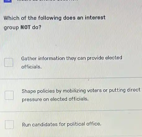 Which of the following does an interest
group NOT do?
Gather information they can provide elected
officials.
Shape policies by mobilizing voters or putting direct
pressure on elected officials.
square  Run candidates for political office.