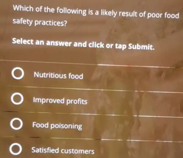 Which of the following is a likely result of poor food
safety practices?
Select an answer and click or tap Submit.
Nutritious food
Improved profits
Food poisoning
Satisfied customers