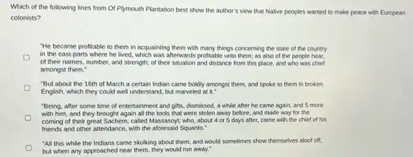 Which of the following lines from Of Plymouth Plantation best show the author's view that Native peoples wanted to make peace with European
colonists?
"He became profitable to them in acquainting them with many things concerning the state of the country
in the east-parts where he lived, which was atterwards profitable unto them;as also of the people hear,
of their names, number and strength; of their situation and distance from this place, and who was chief
amongst them."
"But about the 16th of March a certain Indian came boldly amongst them, and spoke to them in broken
English, which they could well understand, but marveled at it."
"Being, after some time of entertainment and gifts.dismissed, a while after he came again, and 5 more
with him, and they brought again all the tools that were stolen away before, and made way for the
coming of their great Sachem, called Massasoyt; who about 4 or 5 days after, came with the chief of his
friends and other attendance with the aforesaid Squanto."
"All this while the Indians came skulking about them, and would sometimes show themselves aloof off,
but when any approached near them, they would run away."