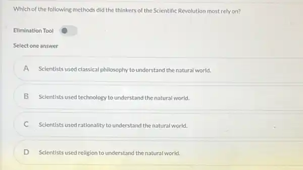 Which of the following methods did the thinkers of the Scientific Revolution most rely on?
Ellmination Tool
Select one answer
A Scientists used classical philosophy to understand the natural world.
B
Scientists used technology to understand the natural world.
Scientists used rationality to understand the natural world.
C
D Scientists used religion to understand the natural world.