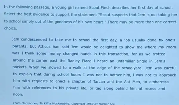 In the following passage , a young girl named Scout Finch describes her first day of school.
Select the best evidence to support the statement "Scout suspects that Jem is not taking her
of the goodness of his own heart."There may be more than one correct
choice.
Jem condescended to take me to school the first day, a job usually done by one's
parents, but Atticus had said Jem would be delighted to show me where my room
was. I think some money changed hands in this transaction, for as we trotted
around the corner past the Radley Place I heard an unfamiliar jingle in Jem's
pockets. When we slowed to a walk at the edge of the schoolyard, Jem was careful
to explain that during school hours I was not to bother him I was not to approach
him with requests to enact a chapter of Tarzan and the Ant Men, to embarrass
him with references to his private life, or tag along behind him at recess and
noon.
From Harger Lee, To Kill a Mockingbird. Copyright 1960 by Harper Lee