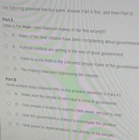 The following question has two parts Answer Part A first, and then Part B.
Part A
What is the main claim Madison makes in the first excerpt?
A. Many of the best citizens have been complaining about government
B. Political conflicts are getting in the way of good government.
C. There is some truth to the criticisms people make of the government
D. The majority has been oppressing the minority.
Part B
What solution does Madison offer to the problem identified in Part A?
A. Make sure the people do not have a voice in government.
B. Give people a chance to express their views, not just to vote.
C. Give the government a chance to investigate the problem.
D. Give power to representatives, not directly to the people.