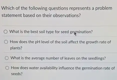 Which of the following questions represents a problem
statement based on their observations?
What is the best soil type for seed germination?
How does the pH level of the soil affect the growth rate of
plants?
) What is the average number of leaves on the seedlings?
How does water availability influence the germination rate of
seeds?