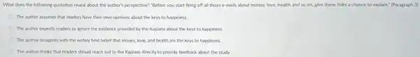 What does the following quotation reveal about the author's perspective? "Before you start firing off all those e-mails about money.love, health and so on, give these folks a chance to explain:(Paragraph 3)
The author assumes that readers have their own opinions about the keys to happiness.
The author expects readers to ignore the evidence provided by the Kaplans about the keys to happiness.
The author disagrees with the widely held belief that money, love, and health are the keys to happiness.
The author thinks that readers should reach out to the Kaplans directly to provide feedback about the study.