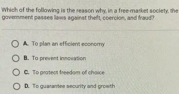 Which of the following is the reason why, in a free-market society the
government passes laws against theft coercion, and fraud?
A. To plan an efficient economy
B. To prevent innovation
C. To protect freedom of choice
D. To guarantee security and growth