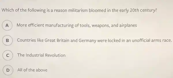 Which of the following is a reason militarism bloomec in the early 20th century?
A More efficient manufacturing of tools,weapons, and airplanes
B Countries like Great Britain and Germany were locked in an unofficial arms race.
C The Industrial Revolution
.
D ) All of the above