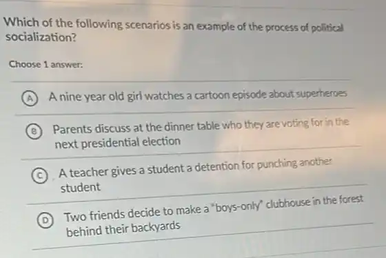 Which of the following scenarios is an example of the process of political socialization?
Choose 1 answer:
A
A nine year old girl watches a cartoon episode about superheroes
B
Parents discuss at the dinner table who they are voting for in the
next presidential election
C A teacher gives a student a detention for punching another
student
D Two friends decide to make a "boys-only" clubhouse in the forest
behind their backyards