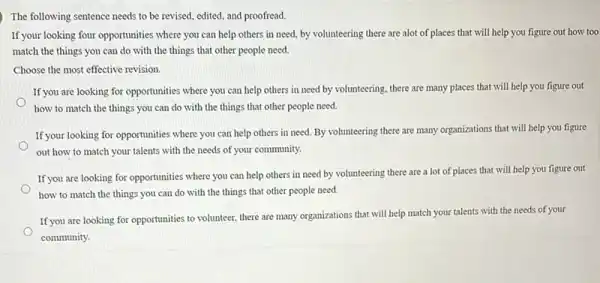 ) The following sentence needs to be revised, edited and proofread.
If your looking four opportunities where you can help others in need, by volunteering there are alot of places that will help you figure out how too
match the things you can do with the things that other people need.
Choose the most effective revision.
If you are looking for opportunities where you can help others in need by volunteering, there are many places that will help you figure out
how to match the things you can do with the things that other people need.
If your looking for opportunities where you can help others in need. By volunteering there are many organizations that will help you figure
out how to match your talents with the needs of your community.
If you are looking for opportunities where you can help others in need by volunteering there are a lot of places that will help you figure out
how to match the things you can do with the things that other people need.
If you are looking for opportunities to volunteer, there are many organizations that will help match your talents with the needs of your
community.