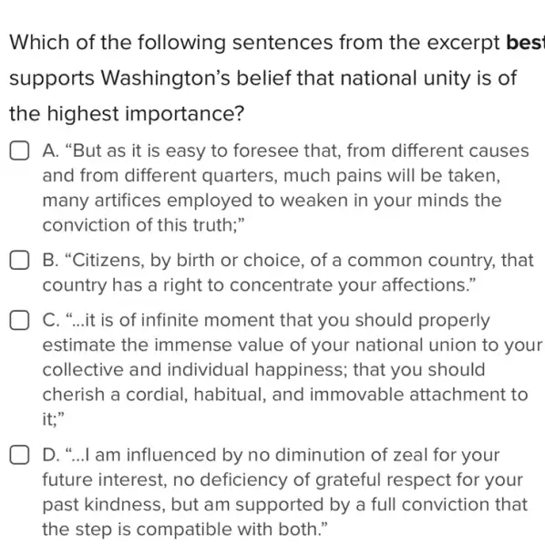 Which of the following sentences from the excerpt bes'
supports Washington's belief that national unity is of
the highest importance?
A. "But as it is easy to foresee that, from different causes
and from different quarters, much pains will be taken,
many artifices employed to weaken in your minds the
conviction of this truth;"
B. "Citizens, by birth or choice, of a common country.that
country has a right to concentrate your affections."
C. "...it is of infinite moment that you should properly
estimate the immense value of your national union to your
collective and individual happiness; that you should
cherish a cordial., habitual, and immovable attachment to
it;"
D. "...I am influenced by no diminution of zeal for your
future interest, no deficiency of grateful respect for your