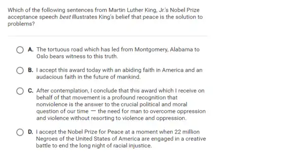 Which of the following sentences from Martin Luther King, Jr's Nobel Prize
acceptance speech best illustrates King's belief that peace is the solution to
problems?
A. The tortuous road which has led from Montgomery, Alabama to
Oslo bears witness to this truth.
B. I accept this award today with an abiding faith in America and an
audacious faith in the future of mankind.
C. After contemplation ,I conclude that this award which I receive on
behalf of that movement is a profound recognition that
nonviolence is the answer to the crucial political and moral
question of our time the need for man to overcome oppression
and violence without resorting to violence and oppression.
D. I accept the Nobel Prize for Peace at a moment when 22 million
Negroes of the United States of America are engaged in a creative
battle to end the long night of racial injustice.