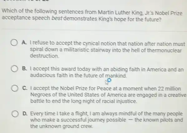 Which of the following sentences from Martin Luther King, Jr.'s Nobel Prize
acceptance speech best demonstrates King's hope for the future?
A. I refuse to accept the cynical notion that nation after nation must
spiral down a militaristic stairway into the hell of thermonuclear
destruction.
B. I accept this award today with an abiding faith in America and an
audacious faith in the future of mankind.
C. Iaccept the Nobel Prize for Peace at a moment when 22 million
Negroes of the United States of America are engaged in a creative
battle to end the long night of racial injustice.
D. Every time I take a flight, I am always mindful of the many people
who make a successful journey possible - the known pilots and
the unknown ground crew.