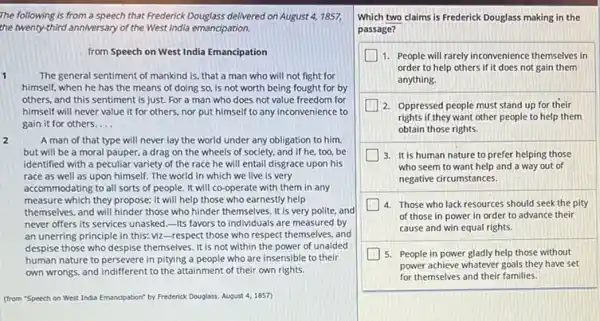 The following is from a speech that Frederick Douglass delivered on August 4, 1857,
the twenty-third anniversary of the West India emancipation.
from Speech on West India Emancipation
1	The general sentiment of mankind is, that a man who will not fight for
himself, when he has the means of doing so, is not worth being fought for by
others, and this sentiment is just. For a man who does not value freedom for
himself will never value it for others, nor put himself to any inconvenience to
gain it for others. __
2	A man of that type will never lay the world under any obligation to him.
but will be a moral pauper, a drag on the wheels of society, and if he too,be
identified with a peculiar variety of the race he will entail disgrace upon his
race as well as upon himself. The world in which we live is very
accommodating to all sorts of people. It will co-operate with them in any
measure which they propose:it will help those who earnestly help
themselves, and will hinder those who hinder themselves It is very polite.and
never offers its services unasked.-Its favors to individuals are measured by
an unerring principle in this: viz-respect those who respect themselves, and
despise those who despise themselves. It is not within the power of unaided
human nature to persevere in pitying a people who are insensible to their
own wrongs, and indifferent to the attainment of their own rights.
(from "Speech on West India Emancipation" by Frederick Douglass, August 4,1857
Which two claims is Frederick Douglass making in the
passage?
1. People will rarely inconvenience themselves in
order to help others if it does not gain them
anything.
2. Oppressed people must stand up for their
rights if they want other people to help them
obtain those rights.
3. It is human nature to prefer helping those
who seem to want help and a way out of
negative circumstances.
4. Those who lack resources should seek the pity
of those in power in order to advance their
cause and win equal rights.
5. People in power gladly help those without
power achieve whatever goals they have set
for themselves and their families.