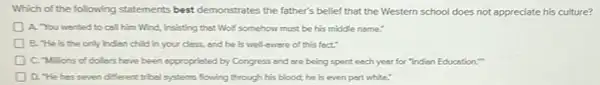 Which of the following statements best demonstrates the father's belief that the Western school does not appreciate his culture?
D A. You wanted to call him Wind, insisting that Wolf somehow must be his middle name."
B. "He is the only Inden child in your class, and he is well-twere of this fect:
C. Millions of dollars have been appropristed by Congress and are being spent each year for "Indian Education."
D. "He has seven different tribel systems flowing through his blood; he is even part white."