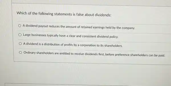 Which of the following statements is false about dividends:
A dividend payout reduces the amount of retained earnings held by the company.
Large businesses typically have a clear and consistent dividend policy.
A dividend is a distribution of profits by a corporation to its shareholders.
Ordinary shareholders are entitled to receive dividends first.before preference shareholders can be paid.