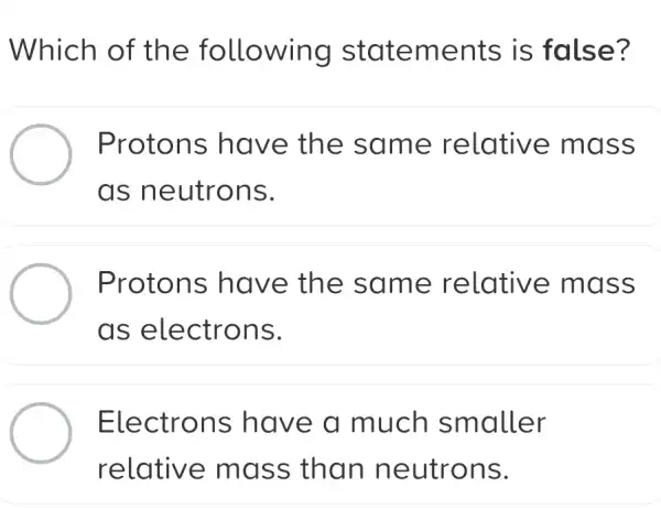 Which of the following statements is false?
Protons have the same relative mass
as neutrons.
Protons have the same relative mass
as electrons.
Electrons have a much smaller
relative mass than neutrons.