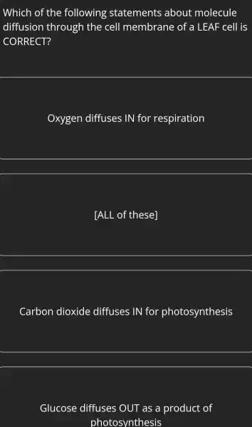 Which of the following statements about molecule
diffusion through the cell membrane of a LEAF cell is
CORRECT?
Oxygen diffuses IN for respiration
__
[ALL of thesel
__
Carbon dioxide diffuses IN for photosynthesis
__
Glucose diffuses OUT as a product of
photosynthesis