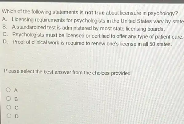 Which of the following statements is not true about licensure in psychology?
A. Licensing requirements for psychologists in the United States vary by state
B. Astandardized test is administered by most state licensing boards.
C. Psychologists must be licensed or certified to offer any type of patient care.
D. Proof of clinical work is required to renew one's license in all 50 states.
Please select the best answer from the choices provided
A
B
C
D