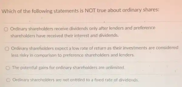 Which of the following statements is NOT true about ordinary shares:
Ordinary shareholders receive dividends only after lenders and preference
shareholders have received their interest and dividends.
Ordinary shareholders expect a low rate of return as their investments are considered
less risky in comparison to preference shareholders and lenders.
The potential gains for ordinary shareholders are unlimited
Ordinary shareholders are not entitled to a fixed rate of dividends.