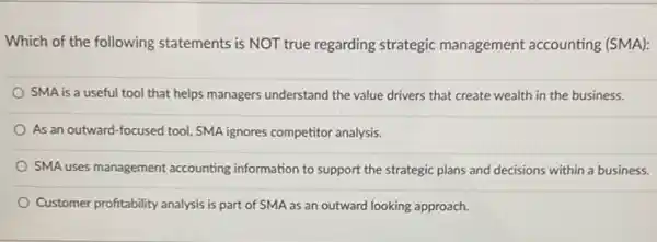 Which of the following statements is NOT true regarding strategic management accounting (SMA):
SMA is a useful tool that helps managers understand the value drivers that create wealth in the business.
As an outward-focused tool, SMA ignores competitor analysis.
SMA uses management accounting information to support the strategic plans and decisions within a business.
Customer profitability analysis is part of SMA as an outward looking approach.