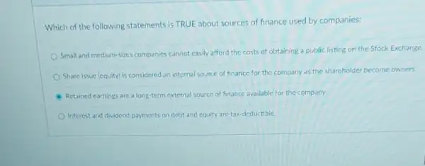 Which of the following statements is TRUE about sources of finance used by companies:
Small and medium-sizes companies cannot casily afford the costs of obtaining a public listing on the Stock Exchange.
Share issue (cquitylis considered an internal source of finance for the company as the shareholder become owners
Retained earnings are a long-term external source of finance available for the company.
Interest and dividend payments on debt and equity are tax-deductible.